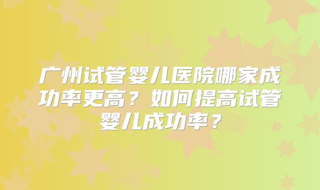 广州试管婴儿医院哪家成功率更高？如何提高试管婴儿成功率？