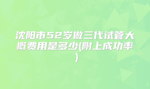 沈阳市52岁做三代试管大概费用是多少(附上成功率)