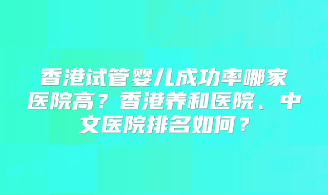 香港试管婴儿成功率哪家医院高?香港养和医院、中文医院排名如何?