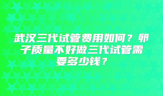 武汉三代试管费用如何?卵子质量不好做三代试管需要多少钱?