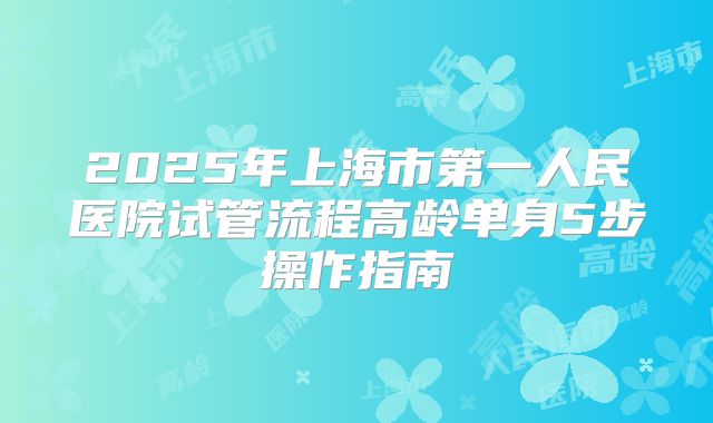 2025年上海市第一人民医院试管流程高龄单身5步操作指南