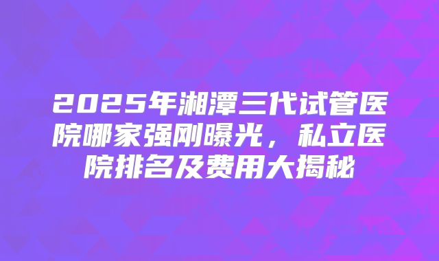 2025年湘潭三代试管医院哪家强刚曝光,私立医院排名及费用大揭秘
