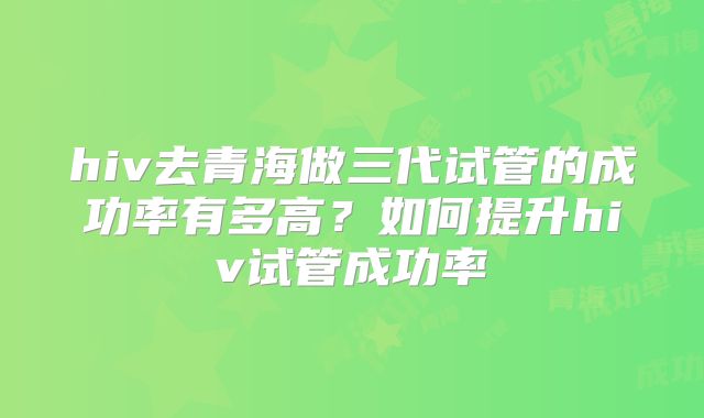 hiv去青海做三代试管的成功率有多高？如何提升hiv试管成功率