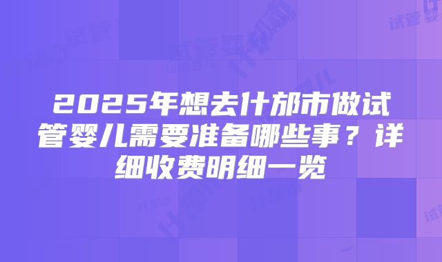 2025年想去什邡市做试管婴儿需要准备哪些事？详细收费明细一览