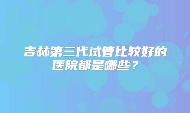 吉林第三代试管比较好的医院都是哪些?