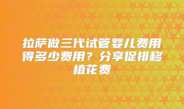 拉萨做三代试管婴儿费用得多少费用?分享促排移植花费