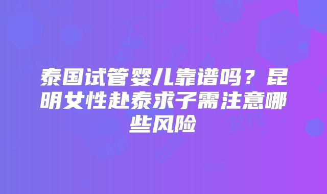 泰国试管婴儿靠谱吗？昆明女性赴泰求子需注意哪些风险