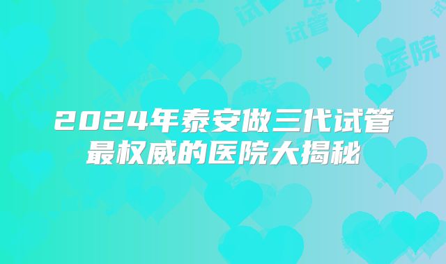2024年泰安做三代试管最权威的医院大揭秘