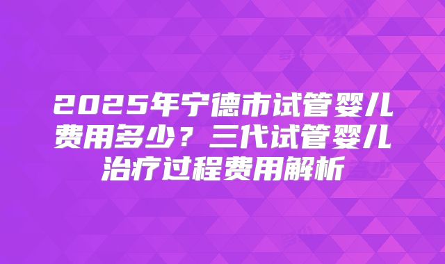 2025年宁德市试管婴儿费用多少？三代试管婴儿治疗过程费用解析