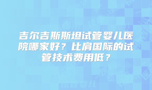 吉尔吉斯斯坦试管婴儿医院哪家好？比肩国际的试管技术费用低？