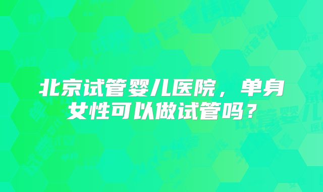 北京试管婴儿医院,单身女性可以做试管吗?