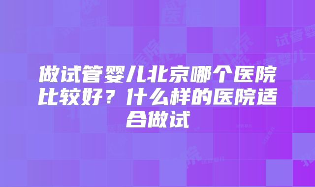 做试管婴儿北京哪个医院比较好?什么样的医院适合做试