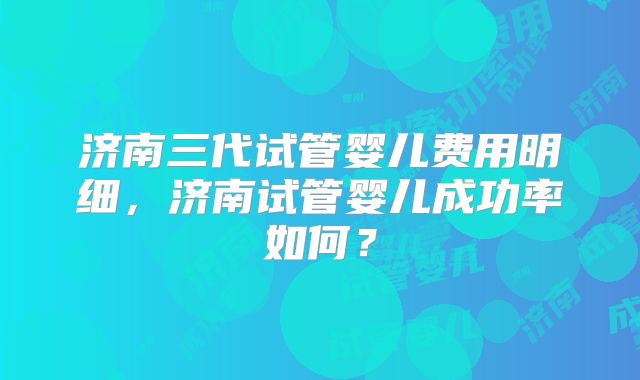 济南三代试管婴儿费用明细,济南试管婴儿成功率如何?