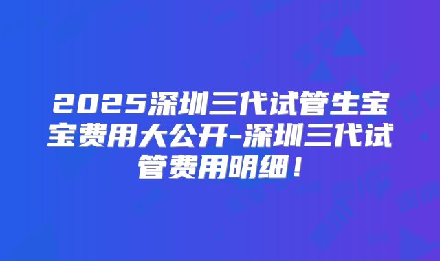 2025深圳三代试管生宝宝费用大公开-深圳三代试管费用明细!