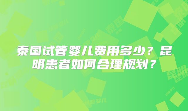 泰国试管婴儿费用多少？昆明患者如何合理规划？