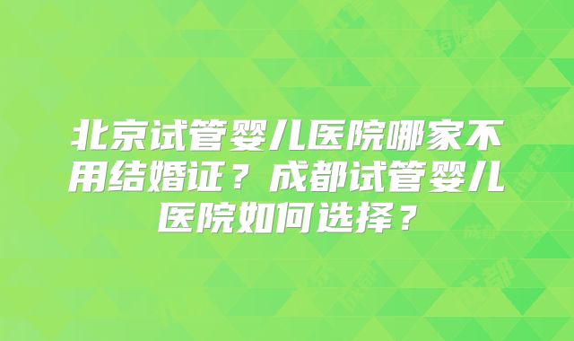 北京试管婴儿医院哪家不用结婚证？成都试管婴儿医院如何选择？