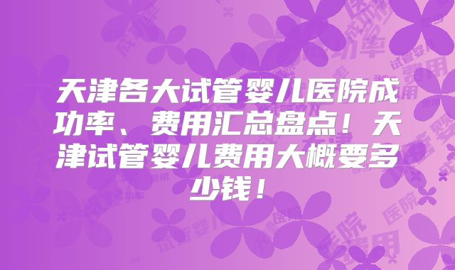 天津各大试管婴儿医院成功率、费用汇总盘点！天津试管婴儿费用大概要多少钱！
