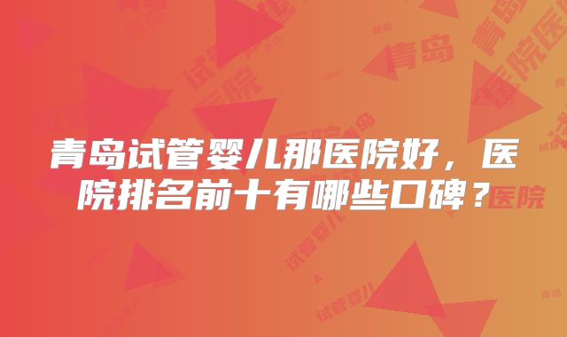 青岛试管婴儿那医院好,医院排名前十有哪些口碑?