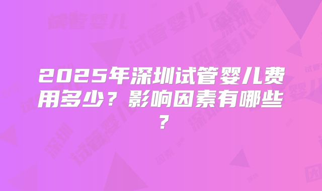 2025年深圳试管婴儿费用多少？影响因素有哪些？