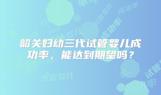韶关妇幼三代试管婴儿成功率，能达到期望吗？