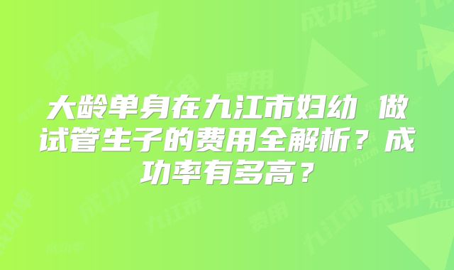大龄单身在九江市妇幼 做试管生子的费用全解析?成功率有多高?