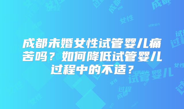 成都未婚女性试管婴儿痛苦吗?如何降低试管婴儿过程中的不适?