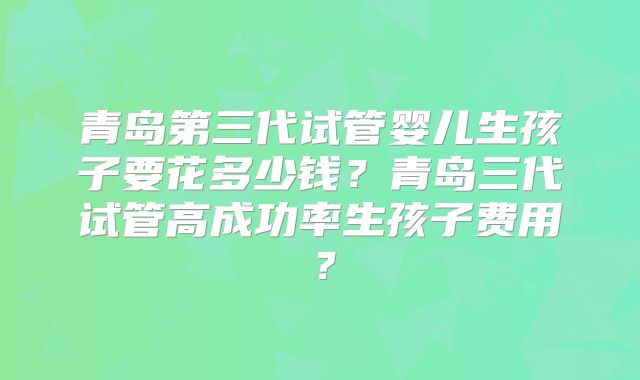 青岛第三代试管婴儿生孩子要花多少钱？青岛三代试管高成功率生孩子费用？