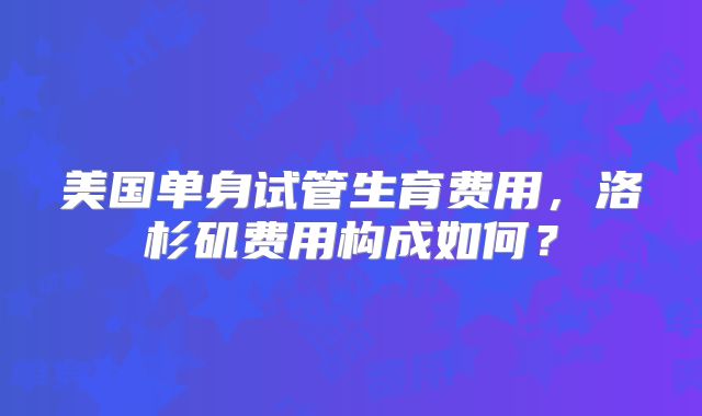 美国单身试管生育费用，洛杉矶费用构成如何？