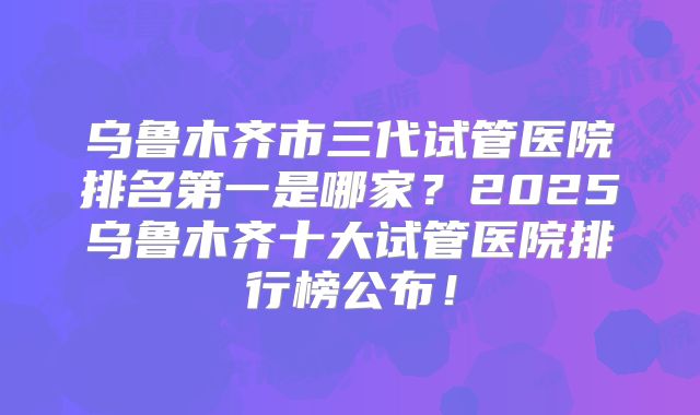 乌鲁木齐市三代试管医院排名第一是哪家?2025乌鲁木齐十大试管医院排行榜公布!