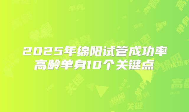2025年绵阳试管成功率高龄单身10个关键点
