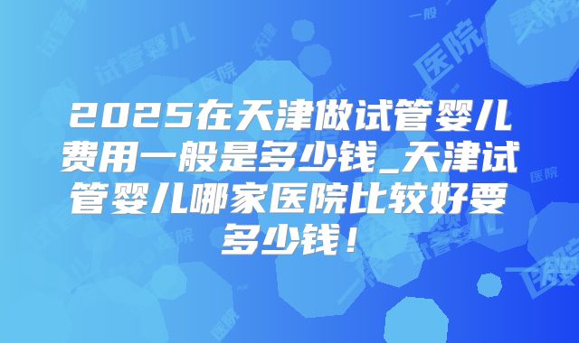 2025在天津做试管婴儿费用一般是多少钱_天津试管婴儿哪家医院比较好要多少钱！