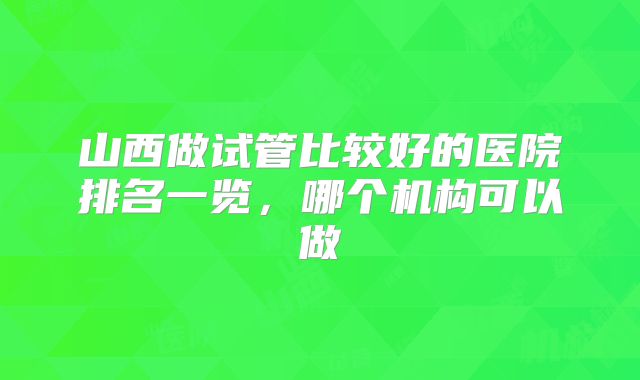 山西做试管比较好的医院排名一览,哪个机构可以做