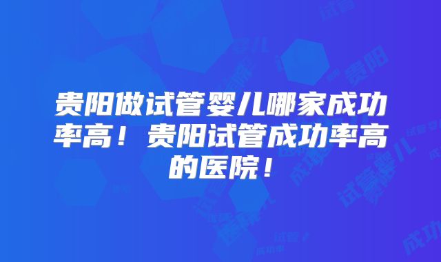 贵阳做试管婴儿哪家成功率高！贵阳试管成功率高的医院！