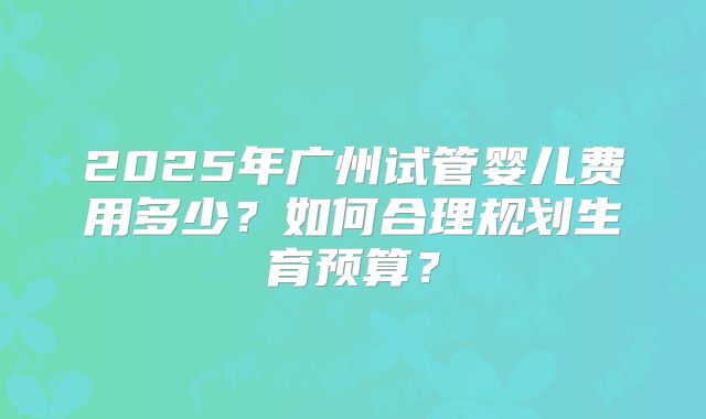 2025年广州试管婴儿费用多少？如何合理规划生育预算？