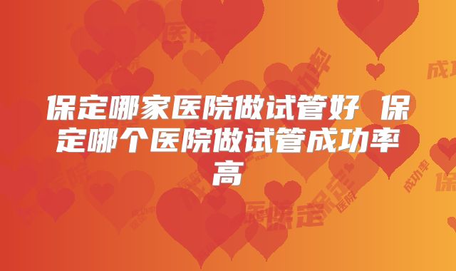 保定哪家医院做试管好 保定哪个医院做试管成功率高