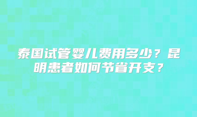 泰国试管婴儿费用多少？昆明患者如何节省开支？