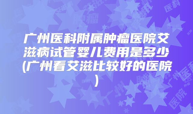 广州医科附属肿瘤医院艾滋病试管婴儿费用是多少(广州看艾滋比较好的医院)