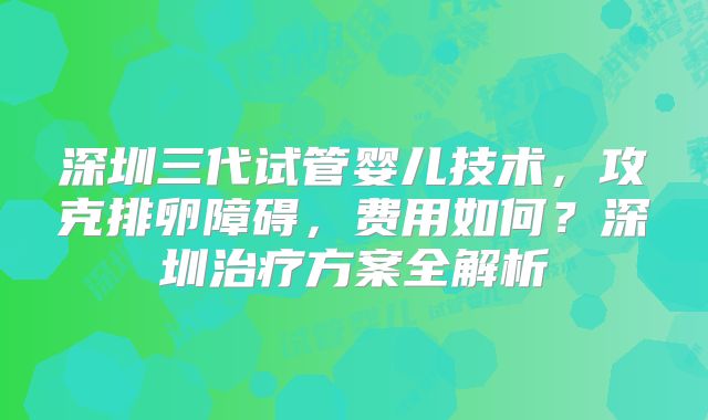 深圳三代试管婴儿技术，攻克排卵障碍，费用如何？深圳治疗方案全解析