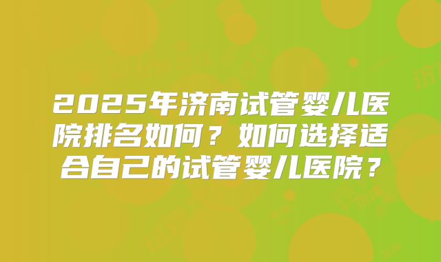 2025年济南试管婴儿医院排名如何？如何选择适合自己的试管婴儿医院？