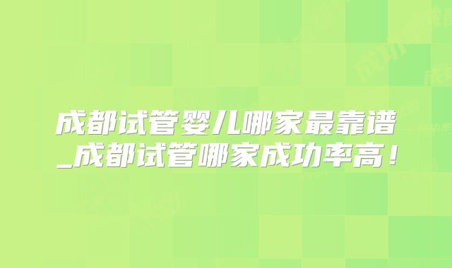 成都试管婴儿哪家最靠谱_成都试管哪家成功率高!