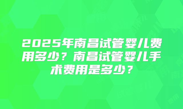 2025年南昌试管婴儿费用多少？南昌试管婴儿手术费用是多少？