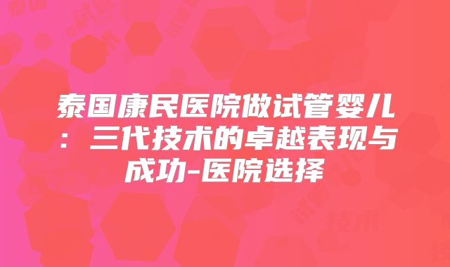 泰国康民医院做试管婴儿:三代技术的卓越表现与成功-医院选择
