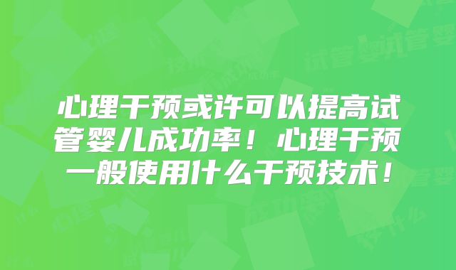 心理干预或许可以提高试管婴儿成功率!心理干预一般使用什么干预技术!