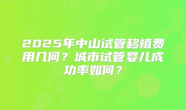 2025年中山试管移植费用几何？城市试管婴儿成功率如何？