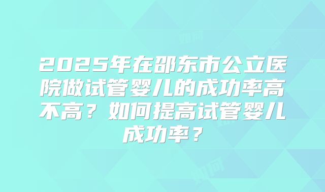 2025年在邵东市公立医院做试管婴儿的成功率高不高？如何提高试管婴儿成功率？