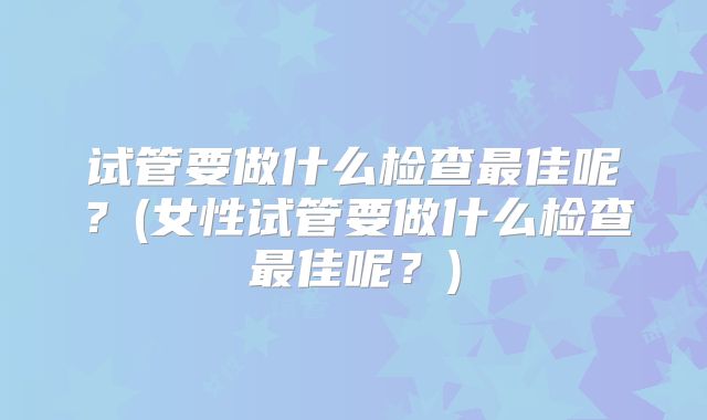 试管要做什么检查最佳呢?(女性试管要做什么检查最佳呢?)