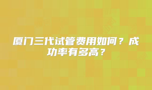 厦门三代试管费用如何?成功率有多高?