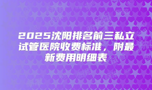 2025沈阳排名前三私立试管医院收费标准，附最新费用明细表