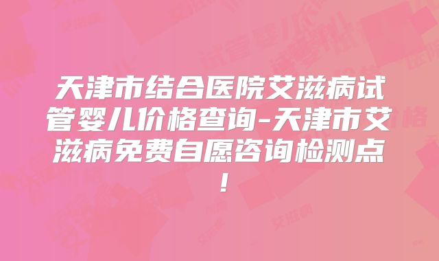 天津市结合医院艾滋病试管婴儿价格查询-天津市艾滋病免费自愿咨询检测点！