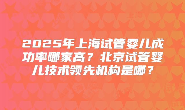 2025年上海试管婴儿成功率哪家高?北京试管婴儿技术领先机构是哪?